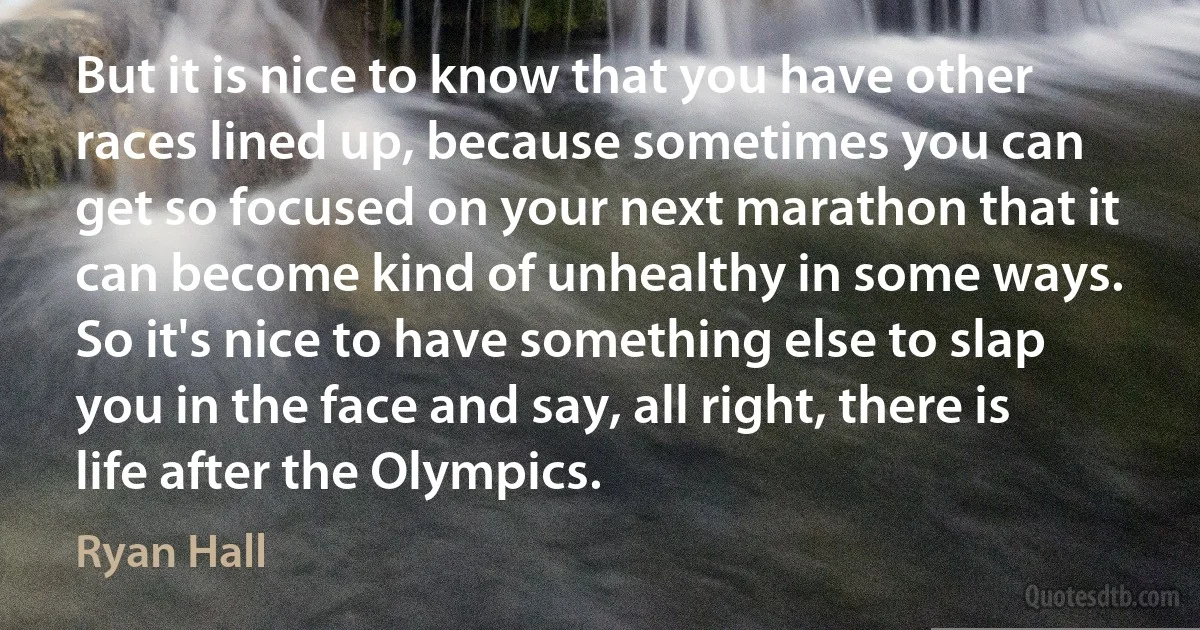 But it is nice to know that you have other races lined up, because sometimes you can get so focused on your next marathon that it can become kind of unhealthy in some ways. So it's nice to have something else to slap you in the face and say, all right, there is life after the Olympics. (Ryan Hall)