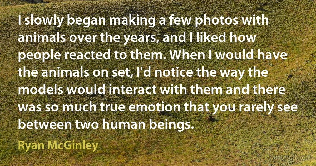 I slowly began making a few photos with animals over the years, and I liked how people reacted to them. When I would have the animals on set, I'd notice the way the models would interact with them and there was so much true emotion that you rarely see between two human beings. (Ryan McGinley)