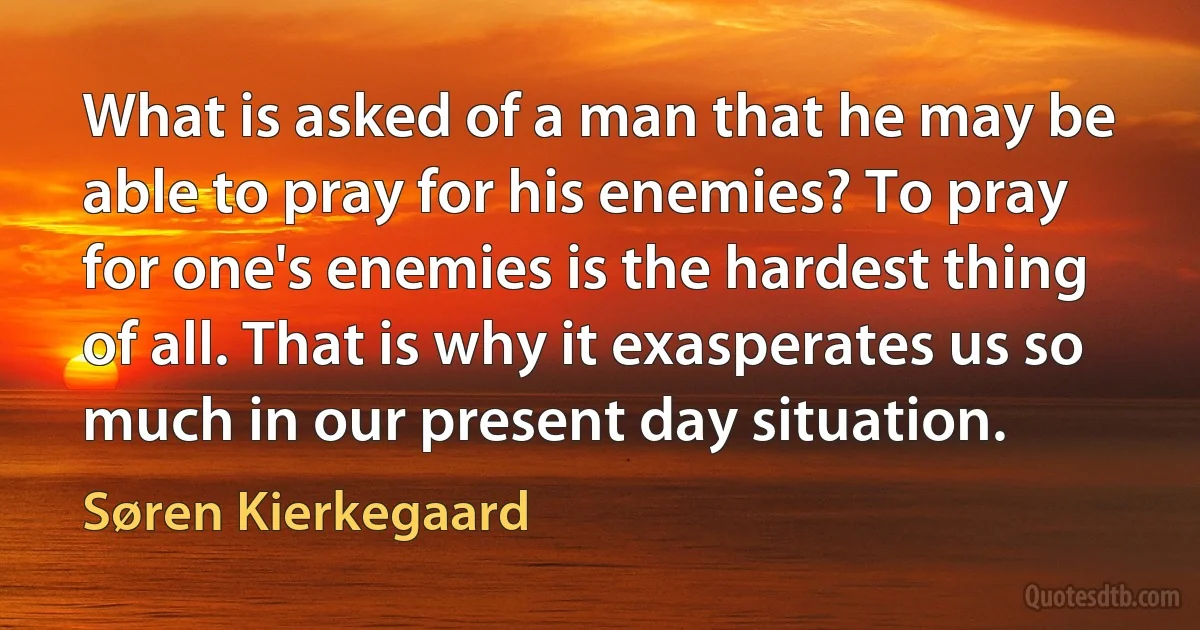 What is asked of a man that he may be able to pray for his enemies? To pray for one's enemies is the hardest thing of all. That is why it exasperates us so much in our present day situation. (Søren Kierkegaard)