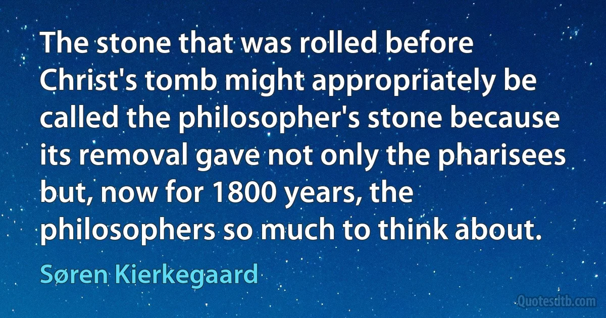 The stone that was rolled before Christ's tomb might appropriately be called the philosopher's stone because its removal gave not only the pharisees but, now for 1800 years, the philosophers so much to think about. (Søren Kierkegaard)