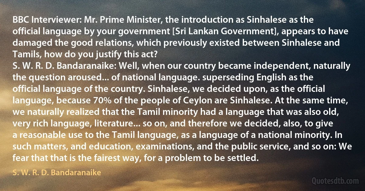 BBC Interviewer: Mr. Prime Minister, the introduction as Sinhalese as the official language by your government [Sri Lankan Government], appears to have damaged the good relations, which previously existed between Sinhalese and Tamils, how do you justify this act?
S. W. R. D. Bandaranaike: Well, when our country became independent, naturally the question aroused... of national language. superseding English as the official language of the country. Sinhalese, we decided upon, as the official language, because 70% of the people of Ceylon are Sinhalese. At the same time, we naturally realized that the Tamil minority had a language that was also old, very rich language, literature... so on, and therefore we decided, also, to give a reasonable use to the Tamil language, as a language of a national minority. In such matters, and education, examinations, and the public service, and so on: We fear that that is the fairest way, for a problem to be settled. (S. W. R. D. Bandaranaike)