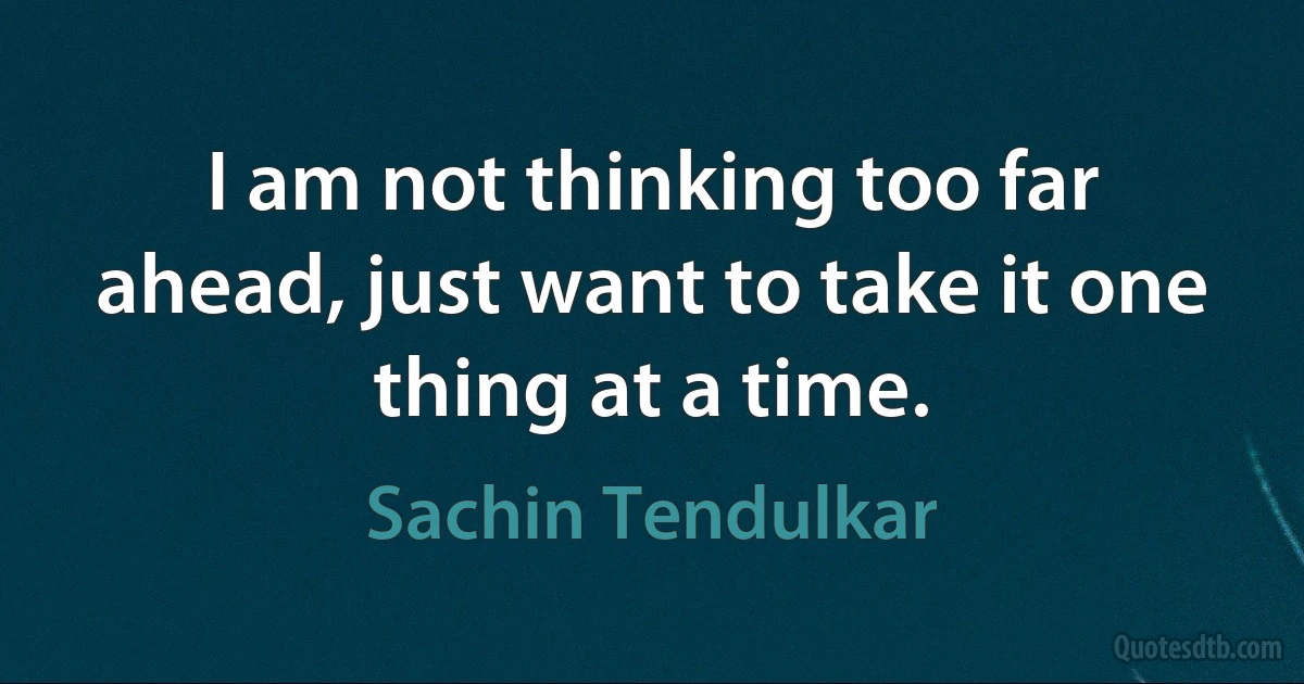 I am not thinking too far ahead, just want to take it one thing at a time. (Sachin Tendulkar)