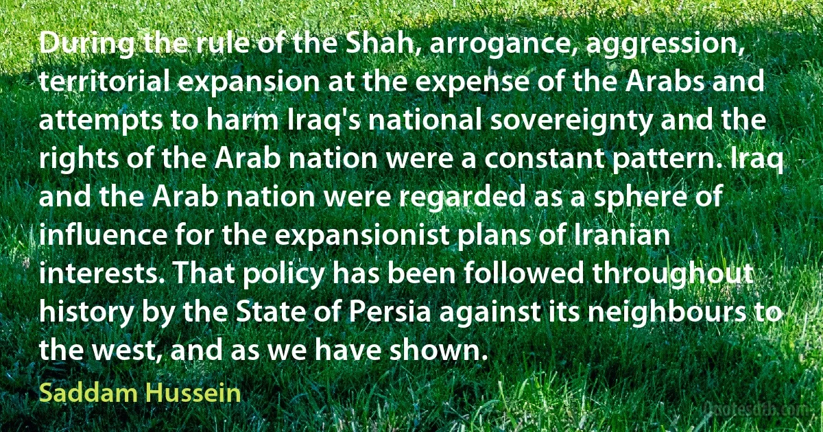 During the rule of the Shah, arrogance, aggression, territorial expansion at the expense of the Arabs and attempts to harm Iraq's national sovereignty and the rights of the Arab nation were a constant pattern. Iraq and the Arab nation were regarded as a sphere of influence for the expansionist plans of Iranian interests. That policy has been followed throughout history by the State of Persia against its neighbours to the west, and as we have shown. (Saddam Hussein)