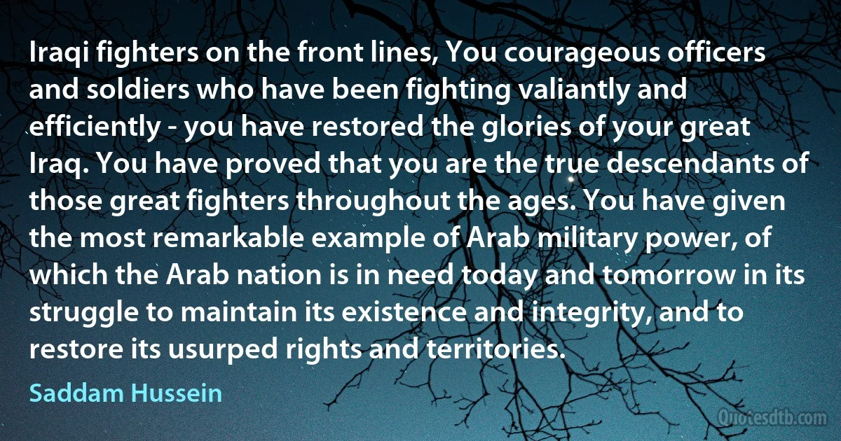 Iraqi fighters on the front lines, You courageous officers and soldiers who have been fighting valiantly and efficiently - you have restored the glories of your great Iraq. You have proved that you are the true descendants of those great fighters throughout the ages. You have given the most remarkable example of Arab military power, of which the Arab nation is in need today and tomorrow in its struggle to maintain its existence and integrity, and to restore its usurped rights and territories. (Saddam Hussein)