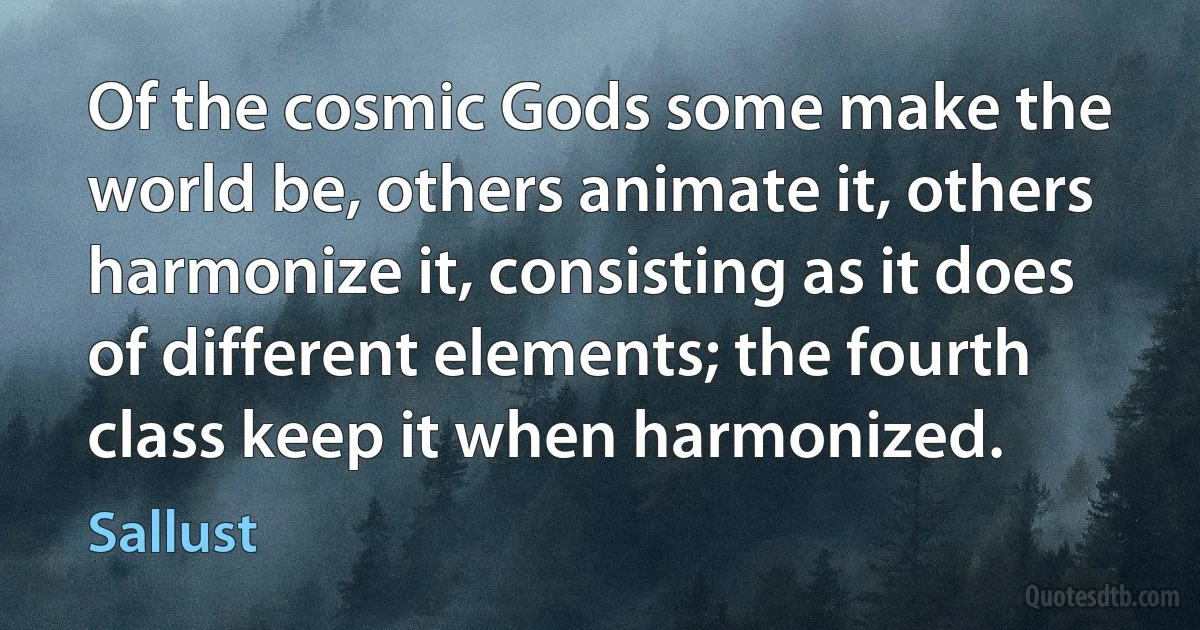 Of the cosmic Gods some make the world be, others animate it, others harmonize it, consisting as it does of different elements; the fourth class keep it when harmonized. (Sallust)