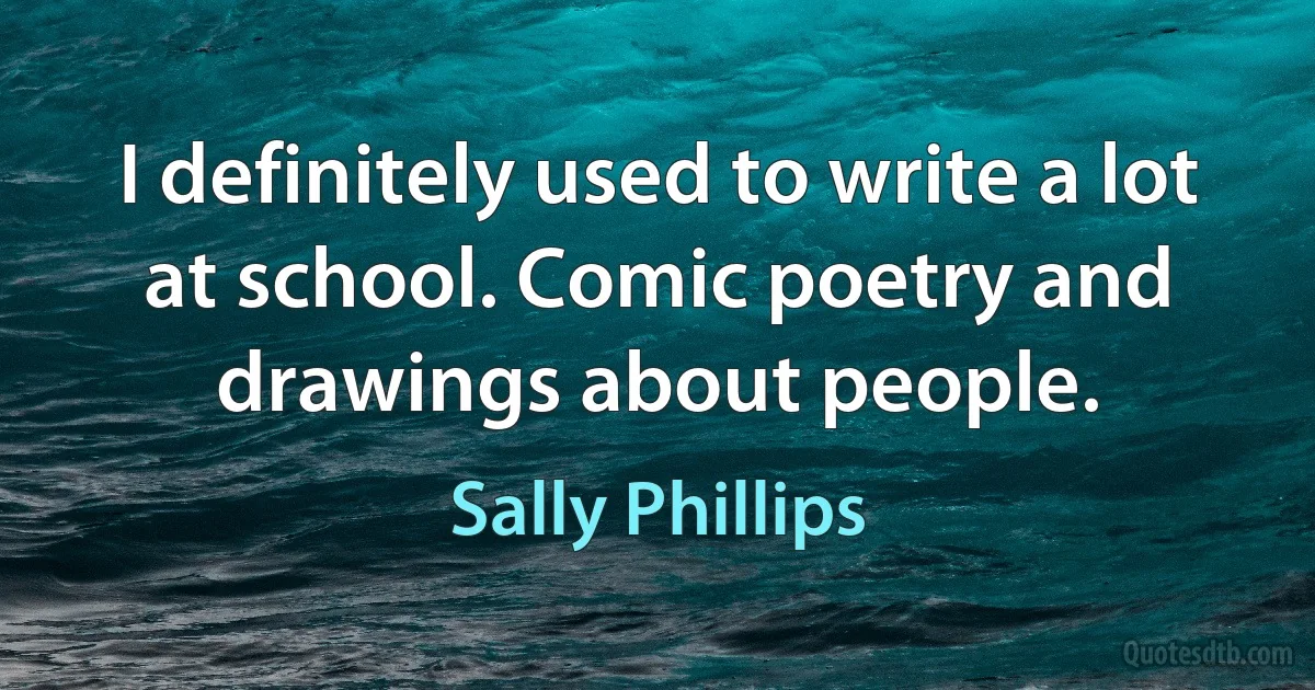 I definitely used to write a lot at school. Comic poetry and drawings about people. (Sally Phillips)