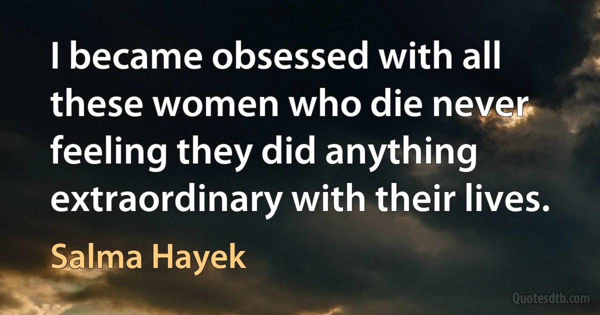 I became obsessed with all these women who die never feeling they did anything extraordinary with their lives. (Salma Hayek)