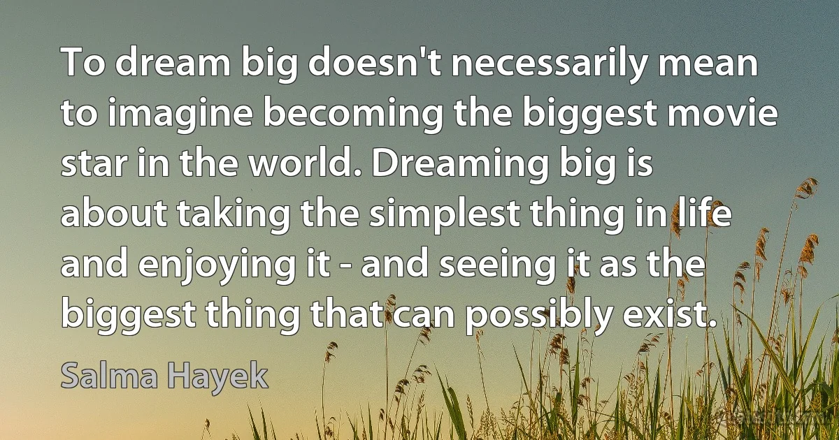 To dream big doesn't necessarily mean to imagine becoming the biggest movie star in the world. Dreaming big is about taking the simplest thing in life and enjoying it - and seeing it as the biggest thing that can possibly exist. (Salma Hayek)