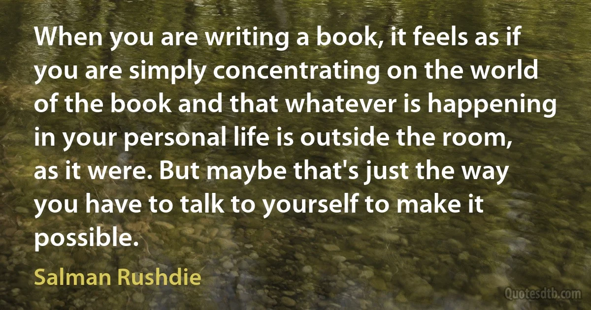 When you are writing a book, it feels as if you are simply concentrating on the world of the book and that whatever is happening in your personal life is outside the room, as it were. But maybe that's just the way you have to talk to yourself to make it possible. (Salman Rushdie)