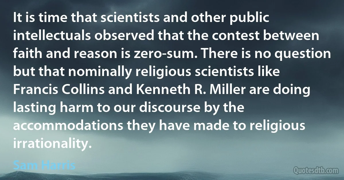 It is time that scientists and other public intellectuals observed that the contest between faith and reason is zero-sum. There is no question but that nominally religious scientists like Francis Collins and Kenneth R. Miller are doing lasting harm to our discourse by the accommodations they have made to religious irrationality. (Sam Harris)