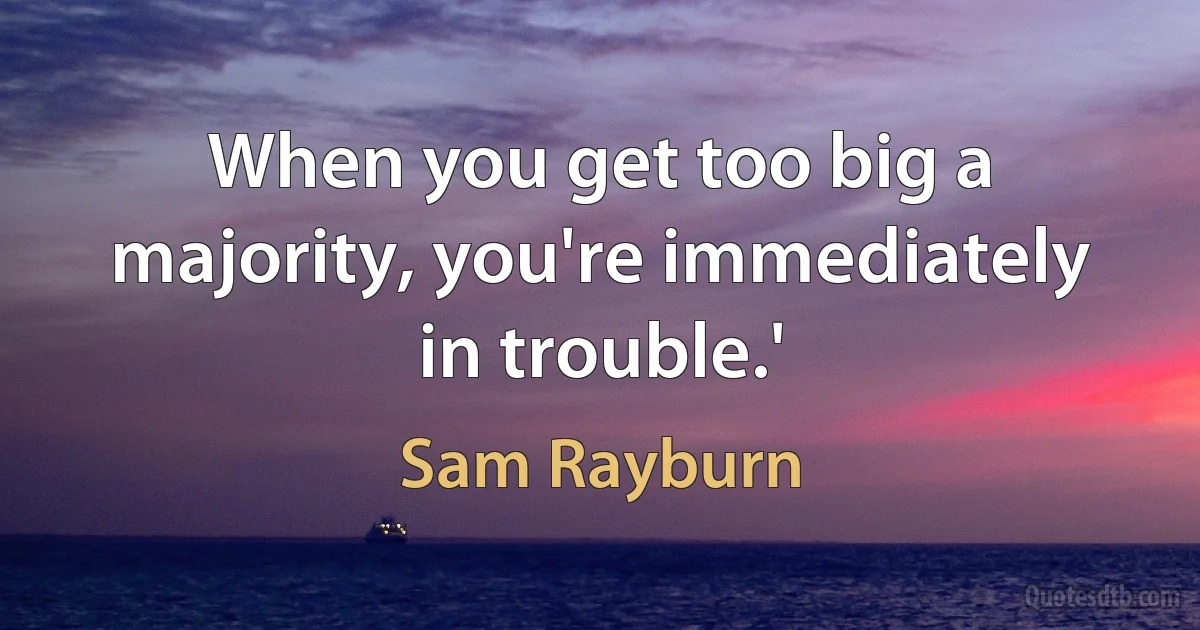 When you get too big a majority, you're immediately in trouble.' (Sam Rayburn)