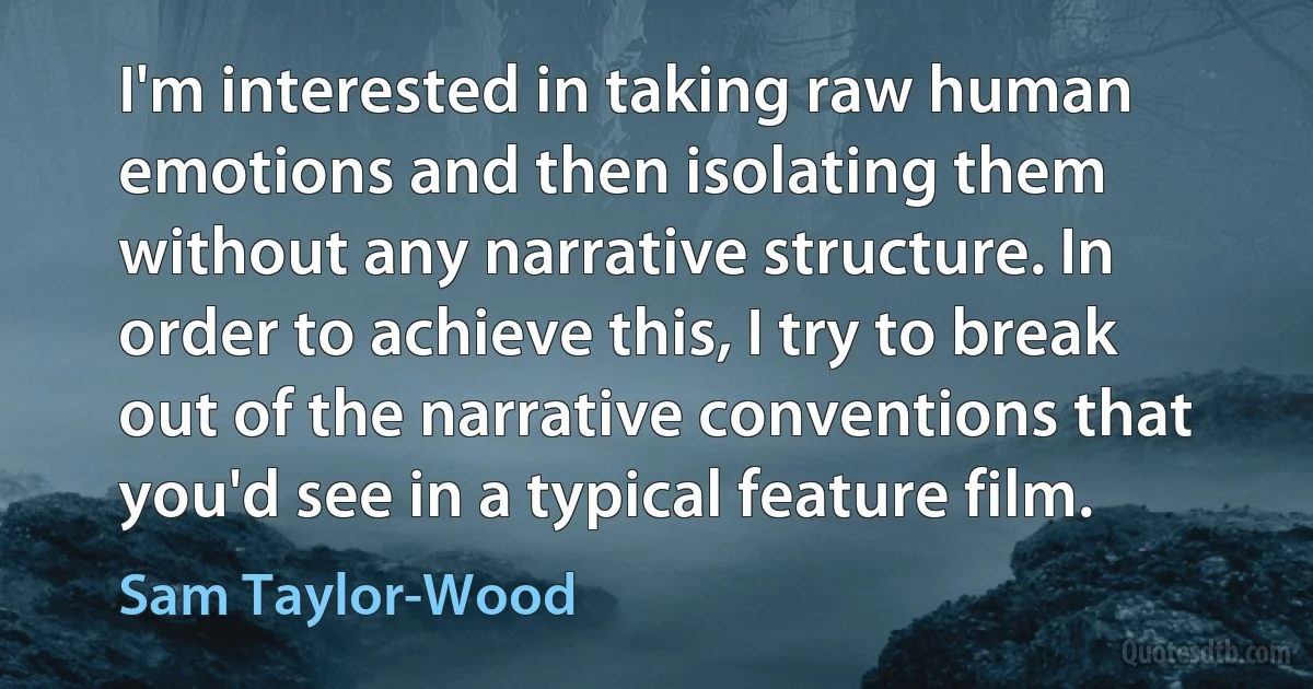 I'm interested in taking raw human emotions and then isolating them without any narrative structure. In order to achieve this, I try to break out of the narrative conventions that you'd see in a typical feature film. (Sam Taylor-Wood)