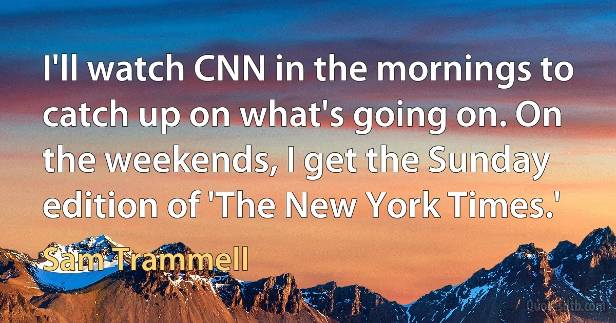 I'll watch CNN in the mornings to catch up on what's going on. On the weekends, I get the Sunday edition of 'The New York Times.' (Sam Trammell)