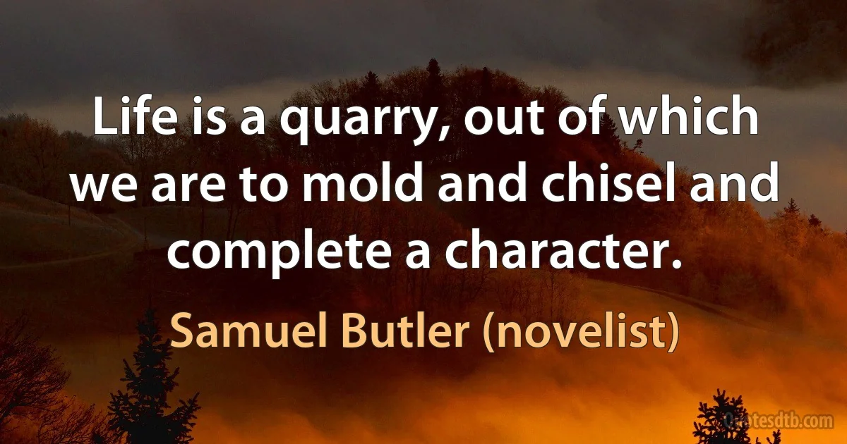 Life is a quarry, out of which we are to mold and chisel and complete a character. (Samuel Butler (novelist))