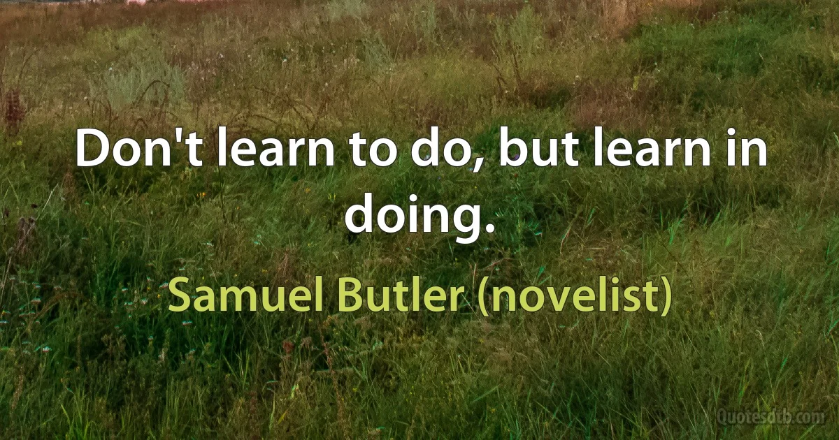 Don't learn to do, but learn in doing. (Samuel Butler (novelist))