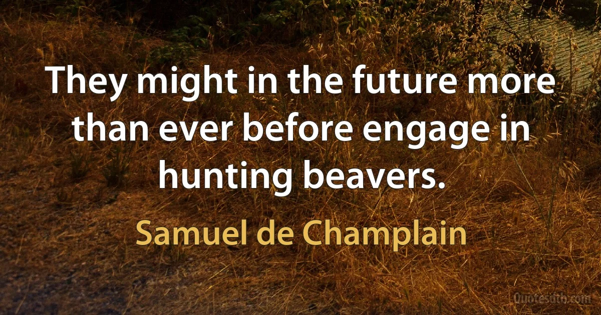 They might in the future more than ever before engage in hunting beavers. (Samuel de Champlain)