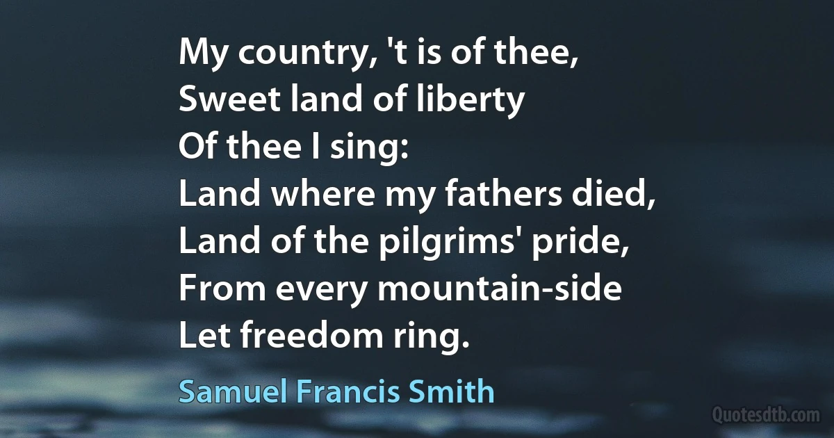 My country, 't is of thee,
Sweet land of liberty
Of thee I sing:
Land where my fathers died,
Land of the pilgrims' pride,
From every mountain-side
Let freedom ring. (Samuel Francis Smith)