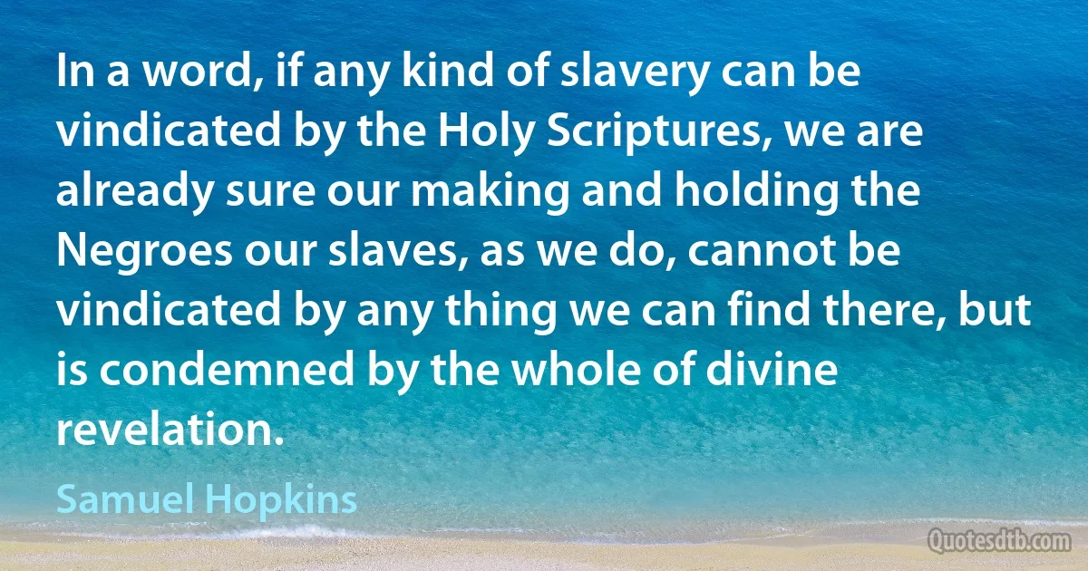 In a word, if any kind of slavery can be vindicated by the Holy Scriptures, we are already sure our making and holding the Negroes our slaves, as we do, cannot be vindicated by any thing we can find there, but is condemned by the whole of divine revelation. (Samuel Hopkins)