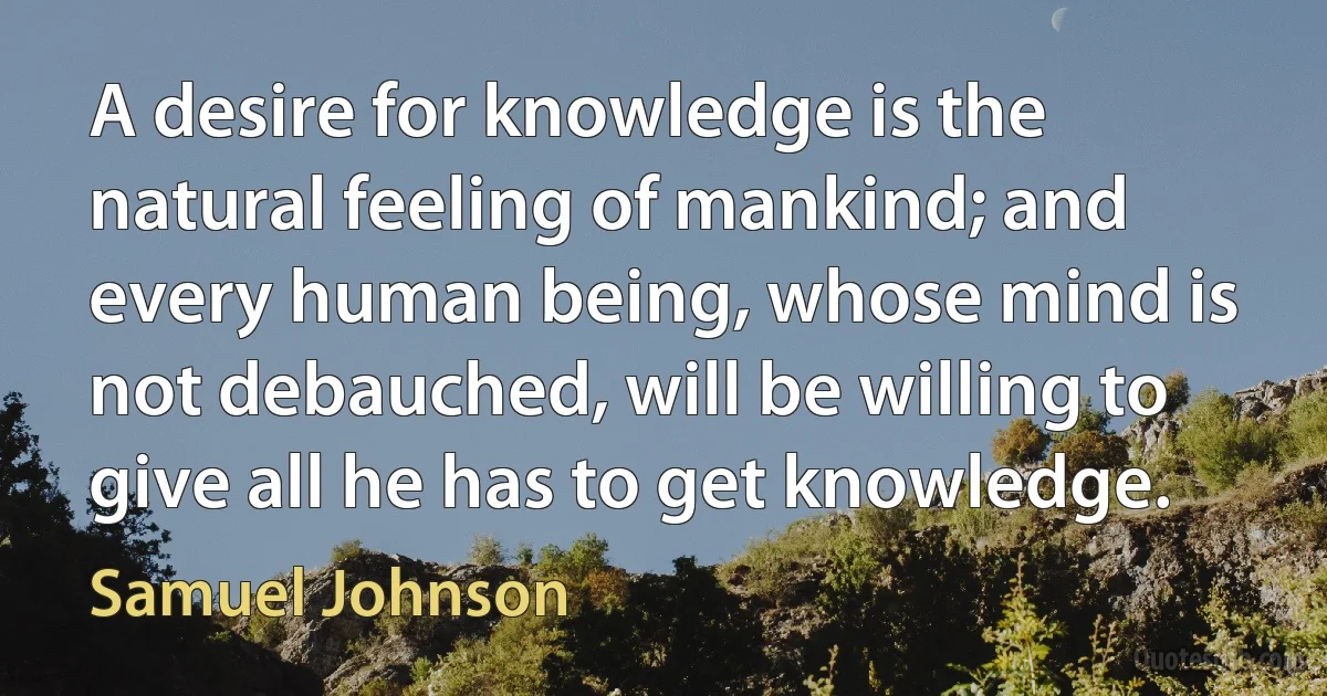 A desire for knowledge is the natural feeling of mankind; and every human being, whose mind is not debauched, will be willing to give all he has to get knowledge. (Samuel Johnson)