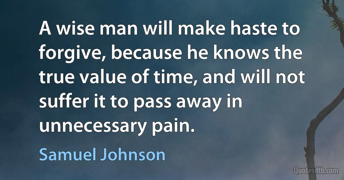 A wise man will make haste to forgive, because he knows the true value of time, and will not suffer it to pass away in unnecessary pain. (Samuel Johnson)