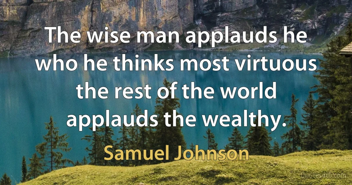 The wise man applauds he who he thinks most virtuous the rest of the world applauds the wealthy. (Samuel Johnson)