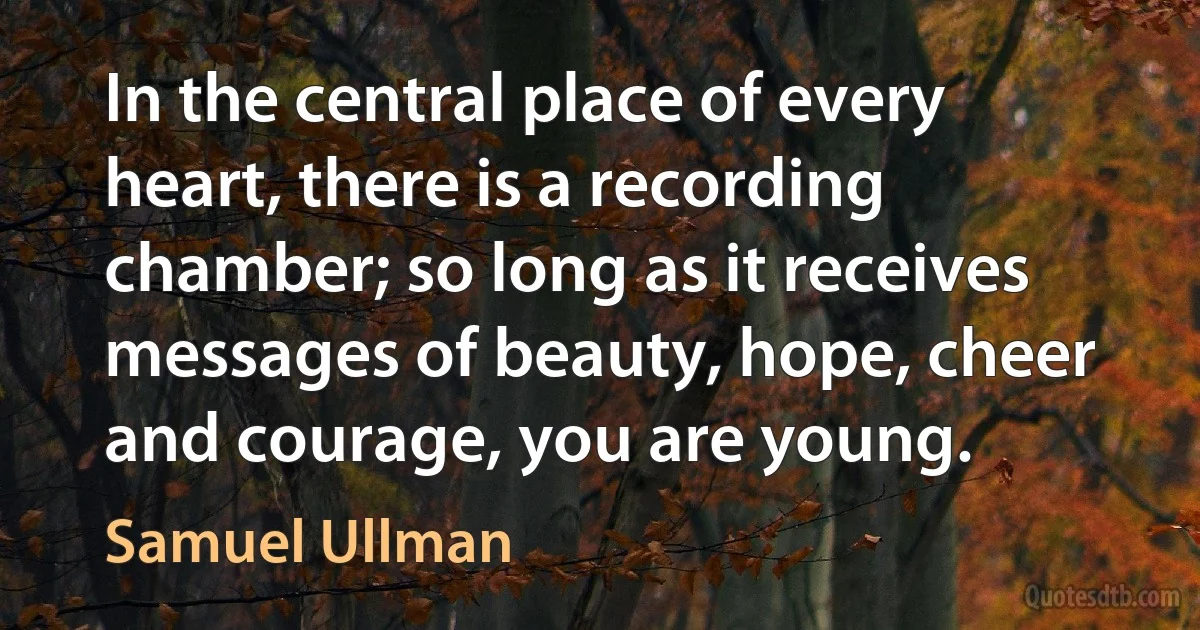 In the central place of every heart, there is a recording chamber; so long as it receives messages of beauty, hope, cheer and courage, you are young. (Samuel Ullman)