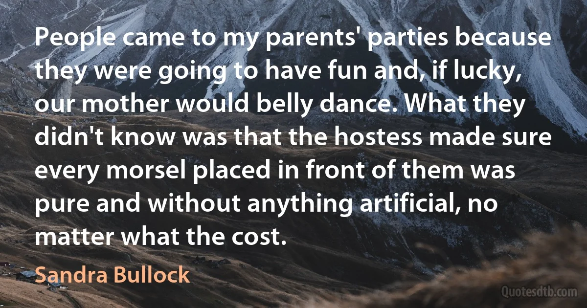 People came to my parents' parties because they were going to have fun and, if lucky, our mother would belly dance. What they didn't know was that the hostess made sure every morsel placed in front of them was pure and without anything artificial, no matter what the cost. (Sandra Bullock)