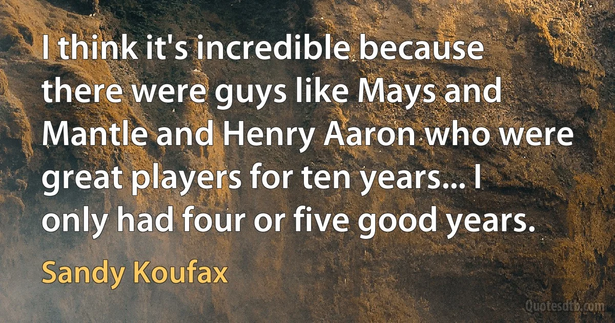 I think it's incredible because there were guys like Mays and Mantle and Henry Aaron who were great players for ten years... I only had four or five good years. (Sandy Koufax)