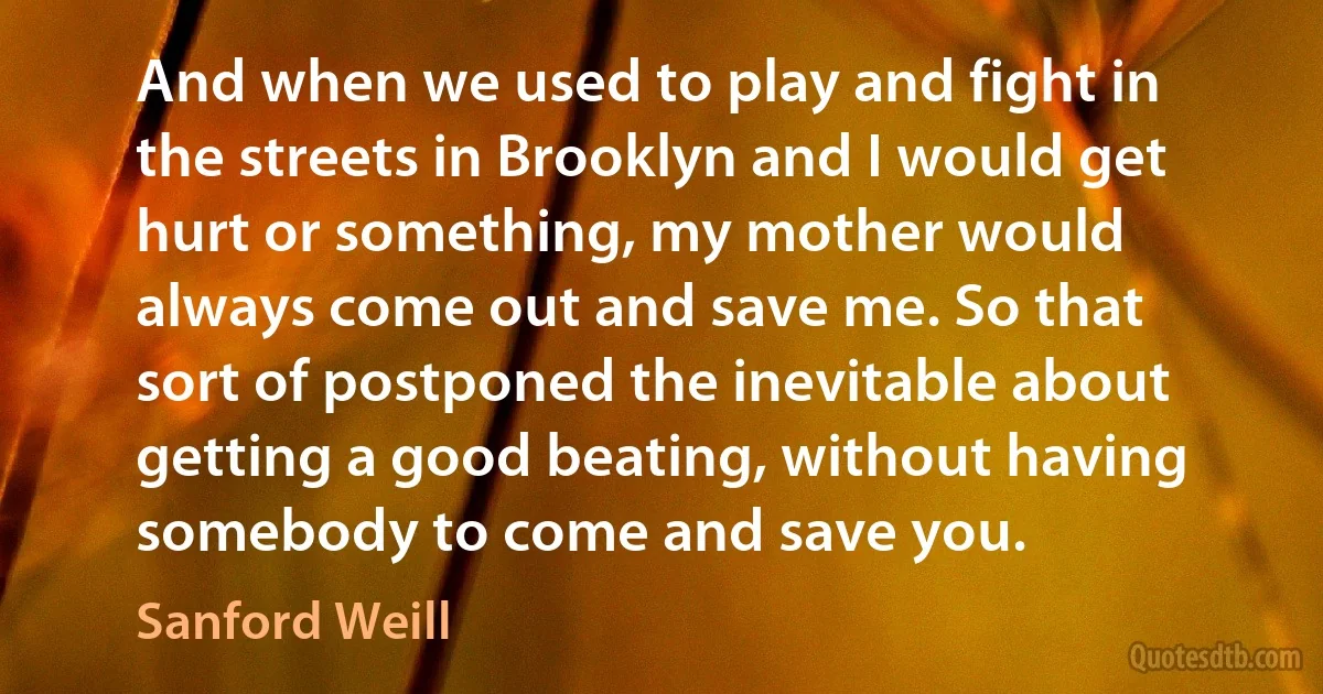 And when we used to play and fight in the streets in Brooklyn and I would get hurt or something, my mother would always come out and save me. So that sort of postponed the inevitable about getting a good beating, without having somebody to come and save you. (Sanford Weill)