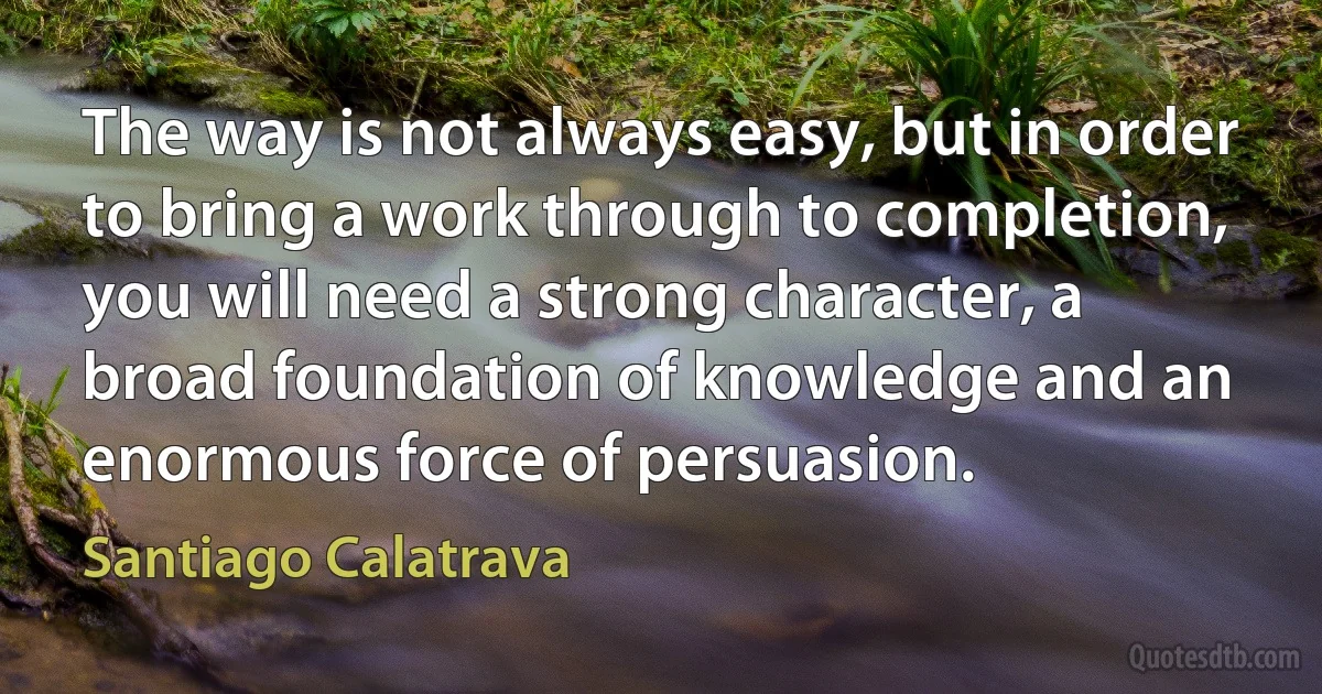 The way is not always easy, but in order to bring a work through to completion, you will need a strong character, a broad foundation of knowledge and an enormous force of persuasion. (Santiago Calatrava)