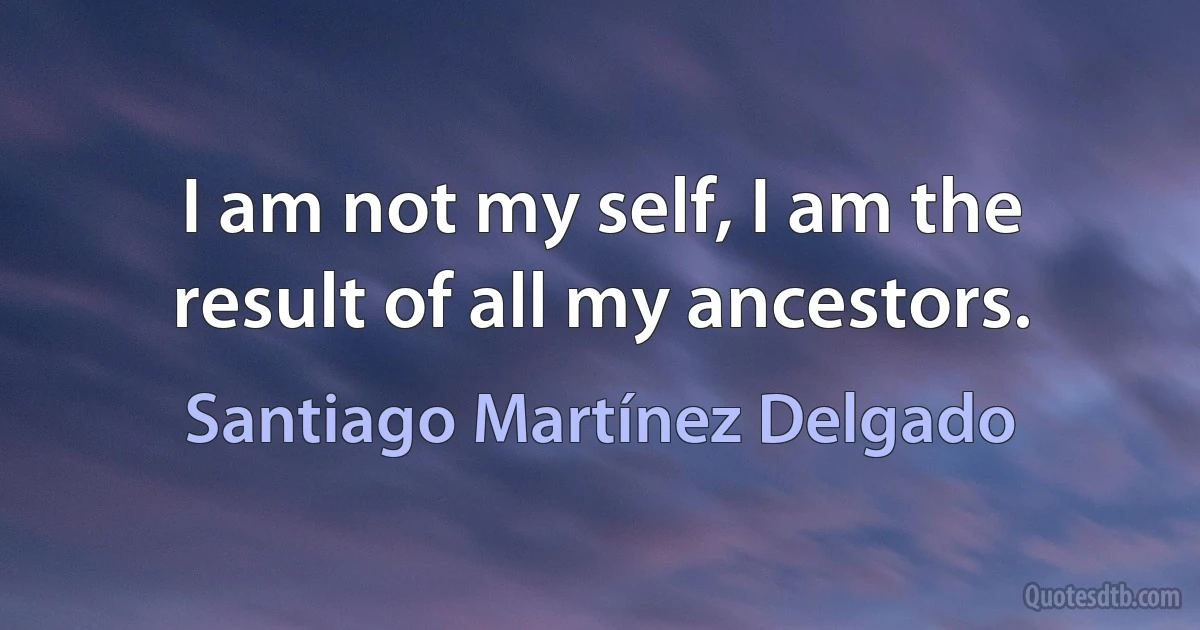 I am not my self, I am the result of all my ancestors. (Santiago Martínez Delgado)