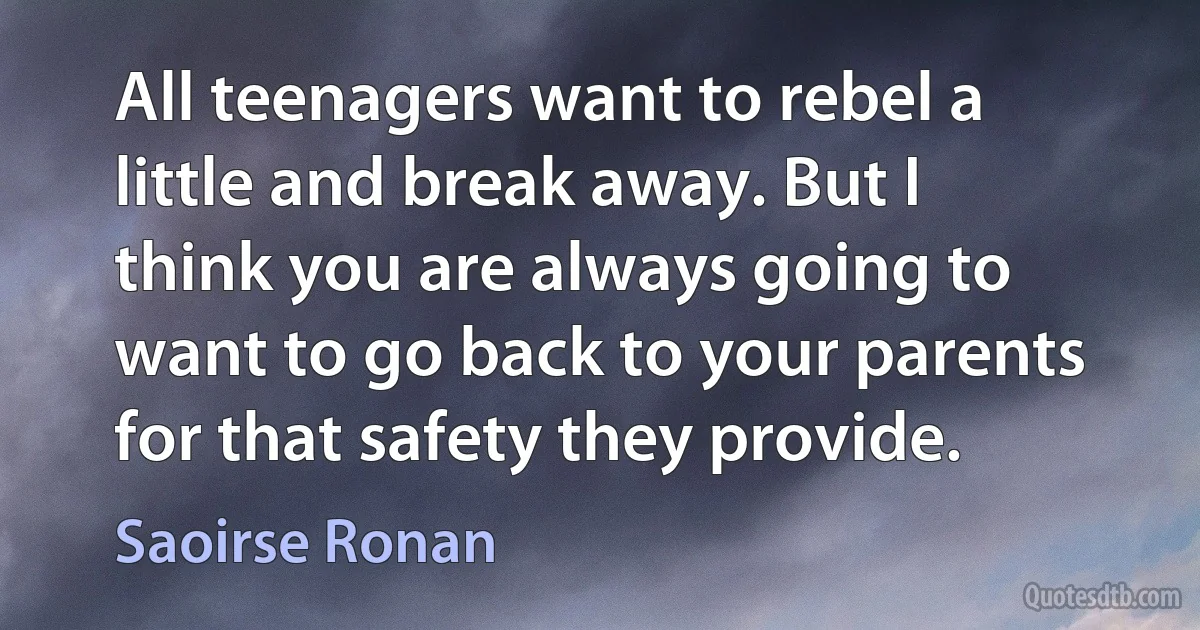 All teenagers want to rebel a little and break away. But I think you are always going to want to go back to your parents for that safety they provide. (Saoirse Ronan)