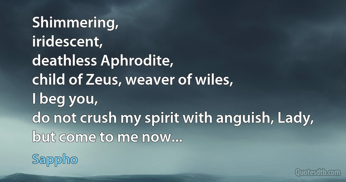 Shimmering,
iridescent,
deathless Aphrodite,
child of Zeus, weaver of wiles,
I beg you,
do not crush my spirit with anguish, Lady,
but come to me now... (Sappho)