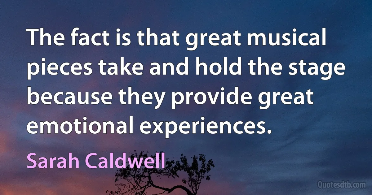 The fact is that great musical pieces take and hold the stage because they provide great emotional experiences. (Sarah Caldwell)