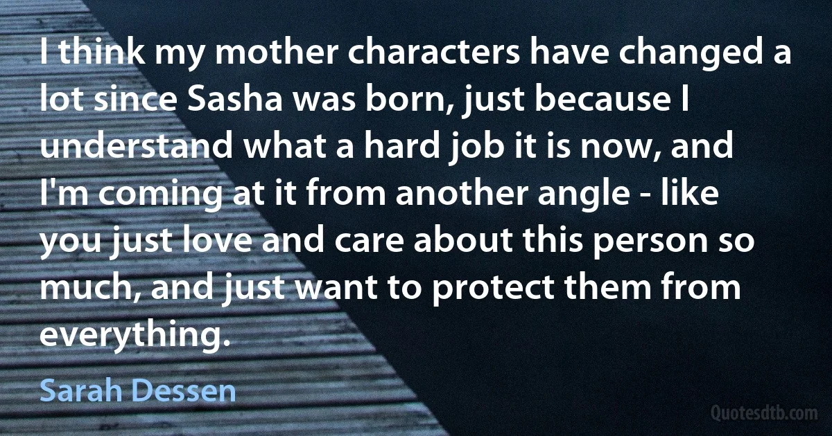 I think my mother characters have changed a lot since Sasha was born, just because I understand what a hard job it is now, and I'm coming at it from another angle - like you just love and care about this person so much, and just want to protect them from everything. (Sarah Dessen)