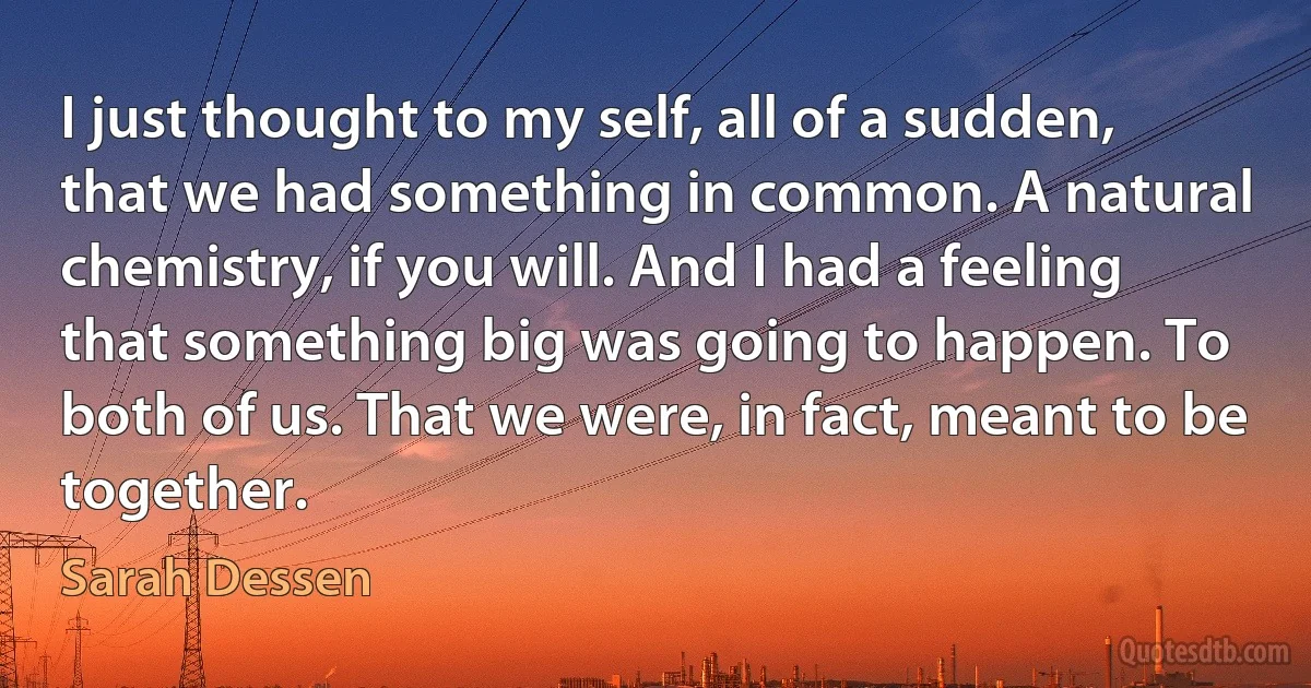 I just thought to my self, all of a sudden, that we had something in common. A natural chemistry, if you will. And I had a feeling that something big was going to happen. To both of us. That we were, in fact, meant to be together. (Sarah Dessen)