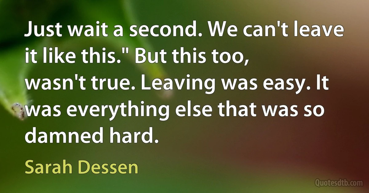 Just wait a second. We can't leave it like this." But this too, wasn't true. Leaving was easy. It was everything else that was so damned hard. (Sarah Dessen)