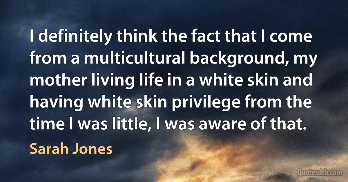 I definitely think the fact that I come from a multicultural background, my mother living life in a white skin and having white skin privilege from the time I was little, I was aware of that. (Sarah Jones)