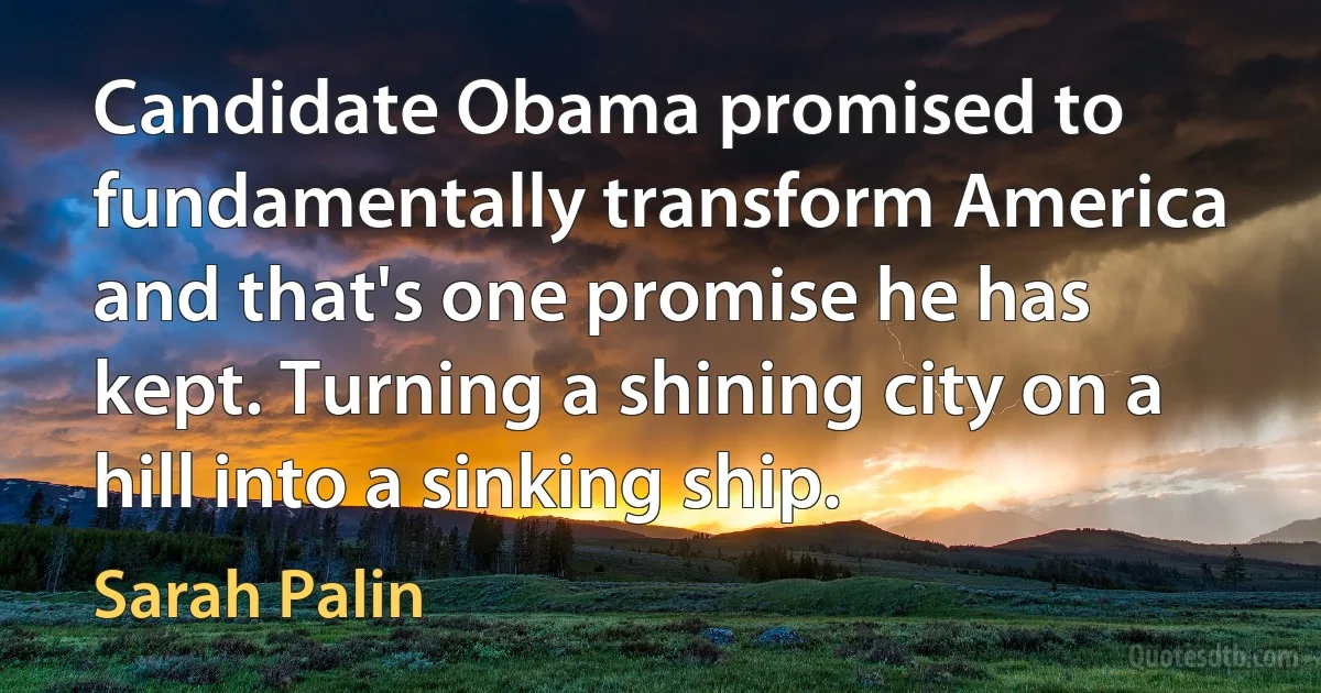 Candidate Obama promised to fundamentally transform America and that's one promise he has kept. Turning a shining city on a hill into a sinking ship. (Sarah Palin)