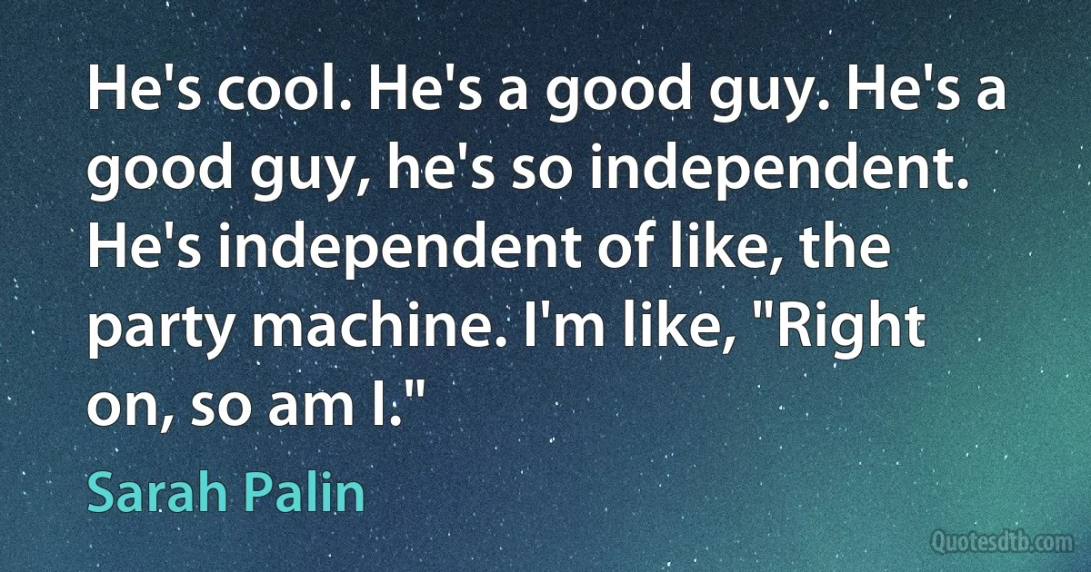 He's cool. He's a good guy. He's a good guy, he's so independent. He's independent of like, the party machine. I'm like, "Right on, so am I." (Sarah Palin)