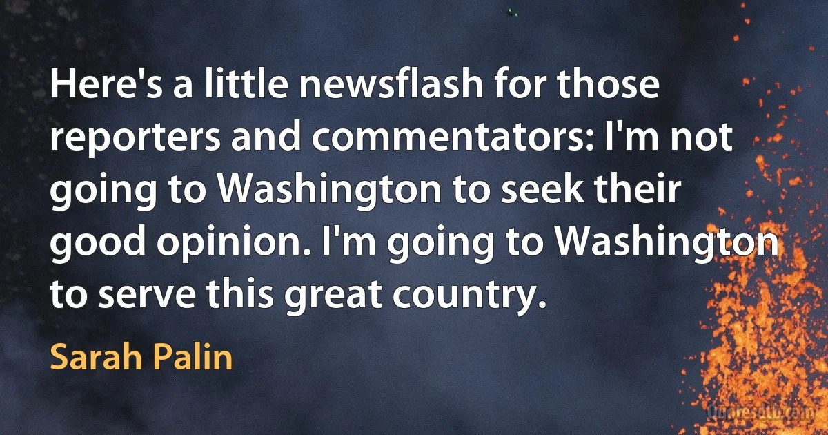 Here's a little newsflash for those reporters and commentators: I'm not going to Washington to seek their good opinion. I'm going to Washington to serve this great country. (Sarah Palin)