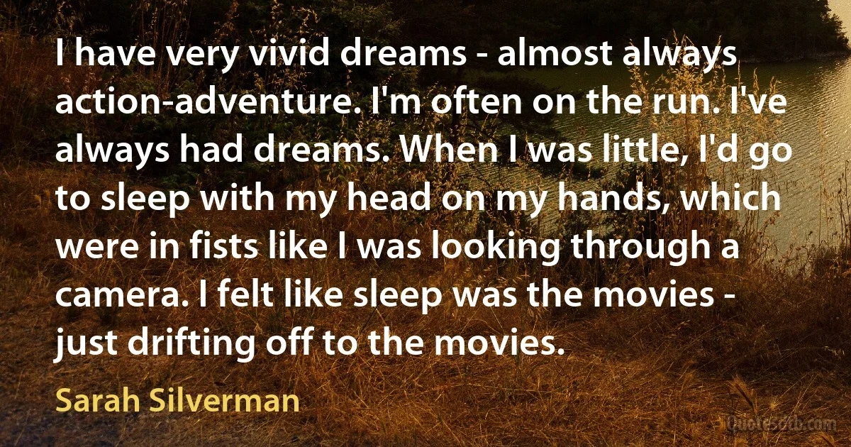 I have very vivid dreams - almost always action-adventure. I'm often on the run. I've always had dreams. When I was little, I'd go to sleep with my head on my hands, which were in fists like I was looking through a camera. I felt like sleep was the movies - just drifting off to the movies. (Sarah Silverman)