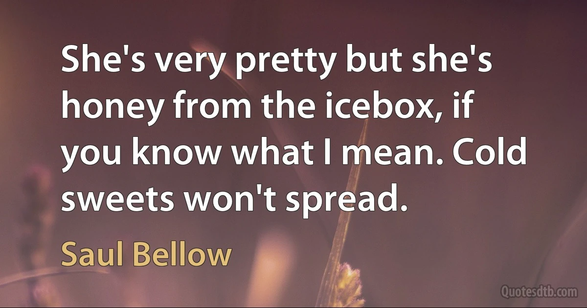 She's very pretty but she's honey from the icebox, if you know what I mean. Cold sweets won't spread. (Saul Bellow)