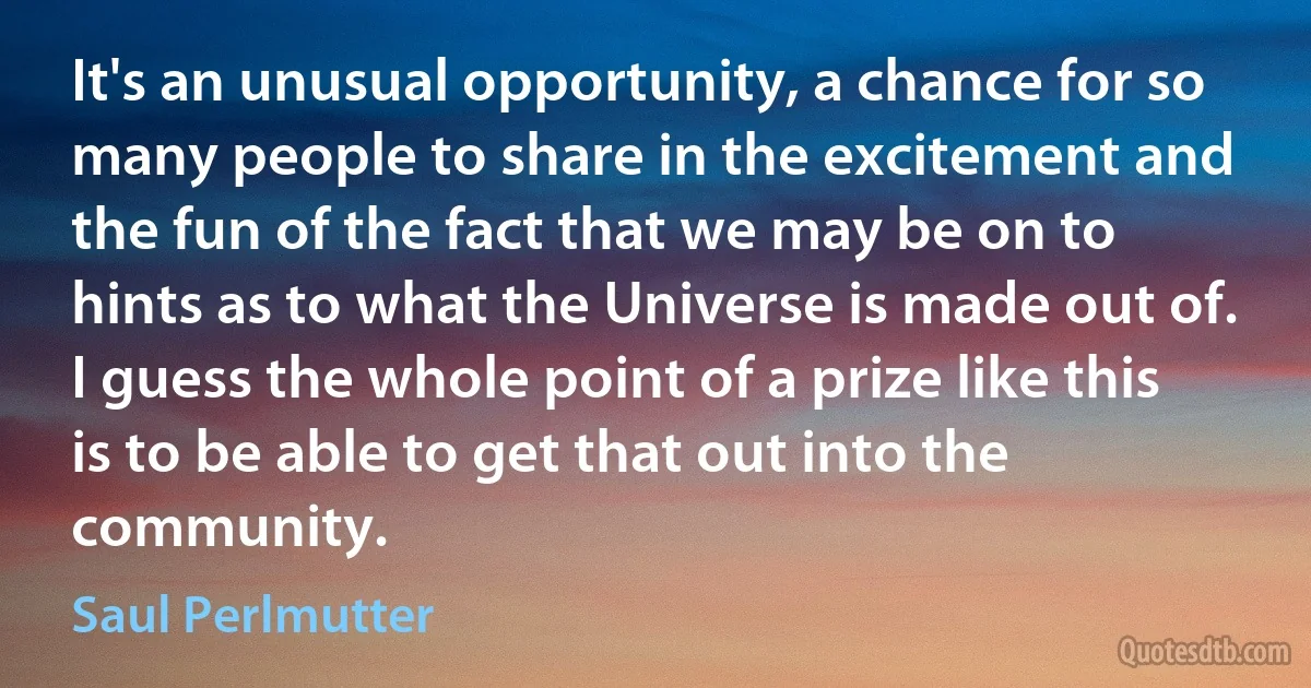 It's an unusual opportunity, a chance for so many people to share in the excitement and the fun of the fact that we may be on to hints as to what the Universe is made out of. I guess the whole point of a prize like this is to be able to get that out into the community. (Saul Perlmutter)