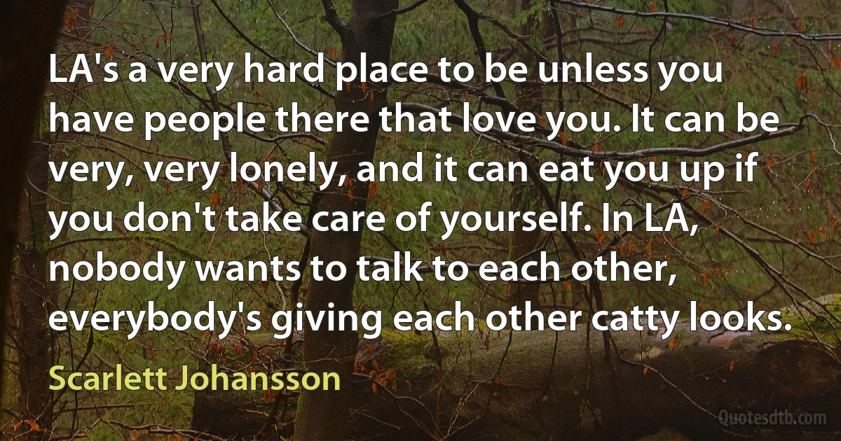 LA's a very hard place to be unless you have people there that love you. It can be very, very lonely, and it can eat you up if you don't take care of yourself. In LA, nobody wants to talk to each other, everybody's giving each other catty looks. (Scarlett Johansson)