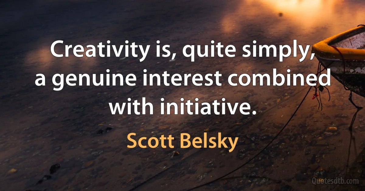 Creativity is, quite simply, a genuine interest combined with initiative. (Scott Belsky)