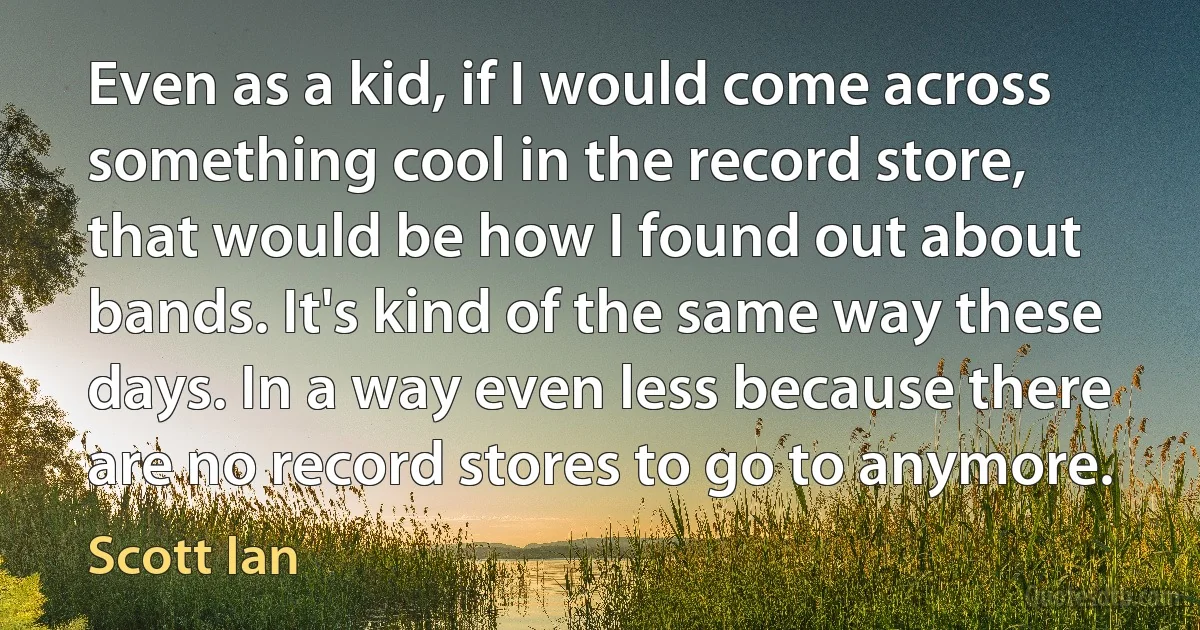 Even as a kid, if I would come across something cool in the record store, that would be how I found out about bands. It's kind of the same way these days. In a way even less because there are no record stores to go to anymore. (Scott Ian)