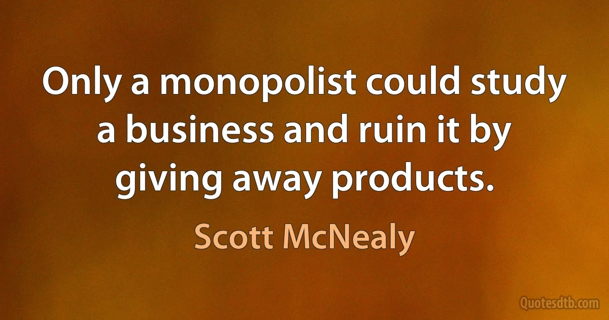 Only a monopolist could study a business and ruin it by giving away products. (Scott McNealy)