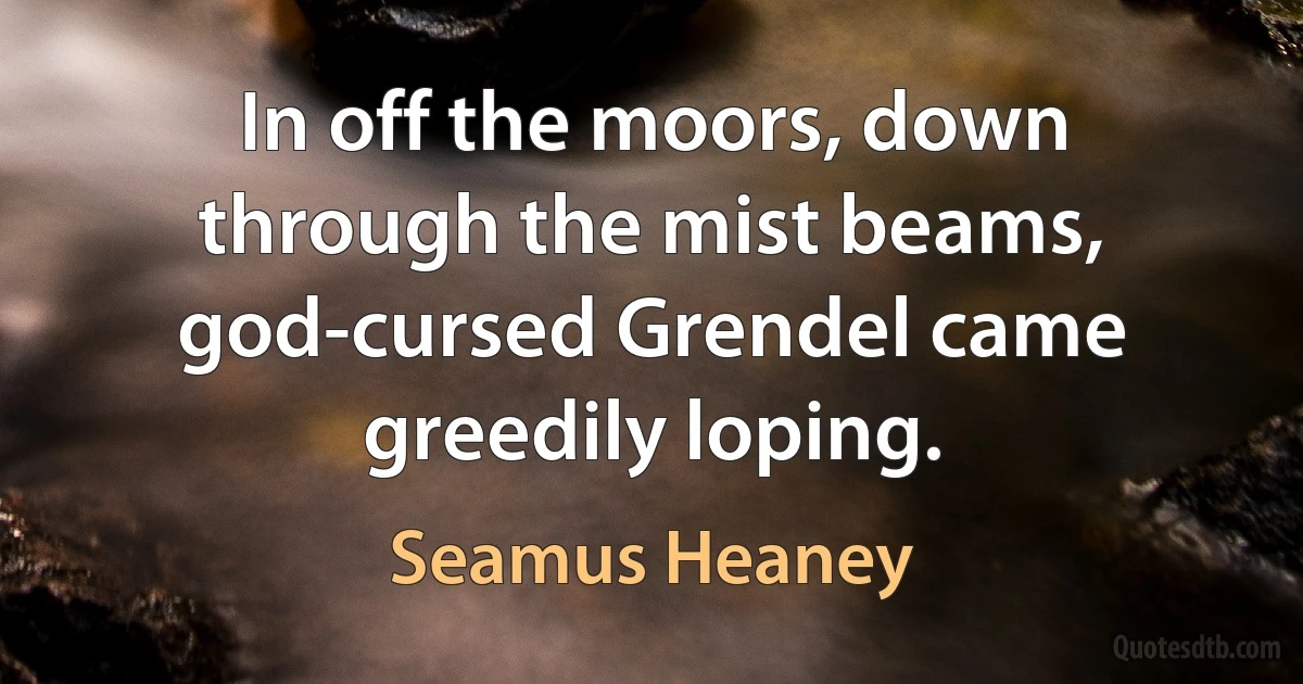 In off the moors, down through the mist beams, god-cursed Grendel came greedily loping. (Seamus Heaney)