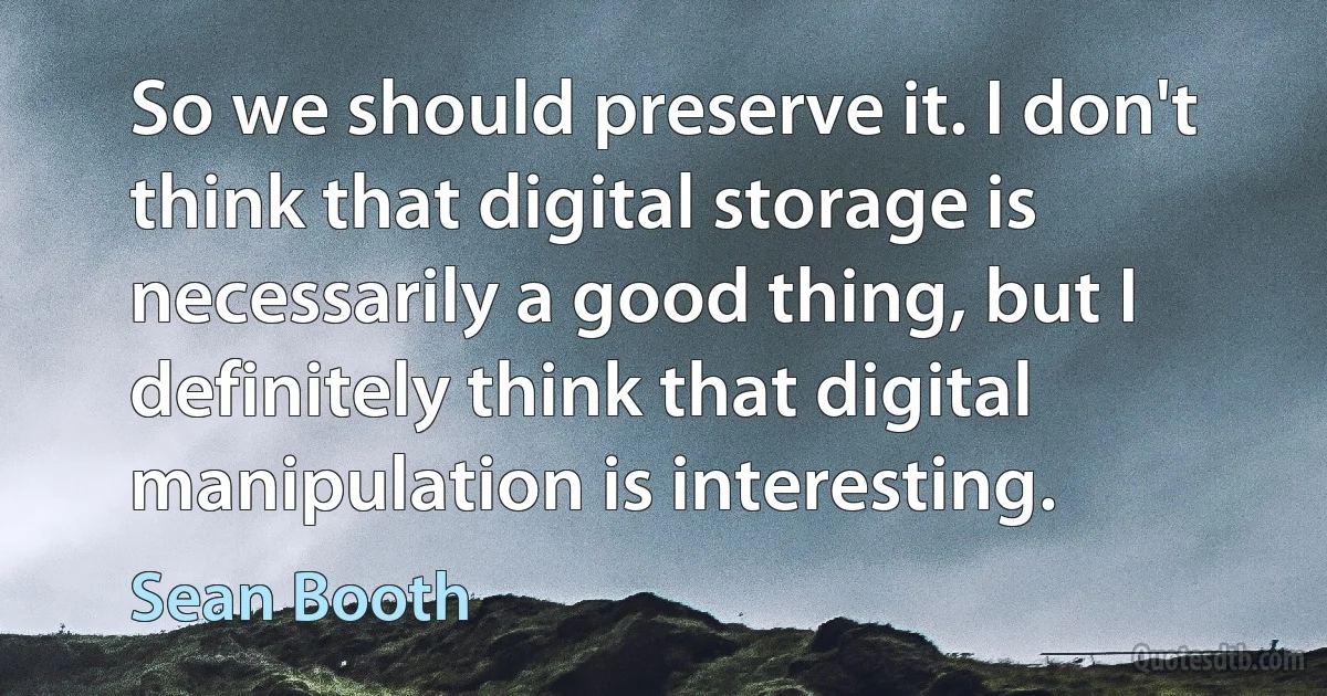 So we should preserve it. I don't think that digital storage is necessarily a good thing, but I definitely think that digital manipulation is interesting. (Sean Booth)